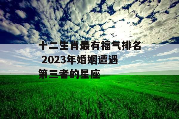十二生肖最有福气排名 2023年婚姻遭遇第三者的星座
