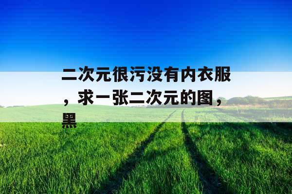 二次元很污没有内衣服，求一张二次元的图，黑