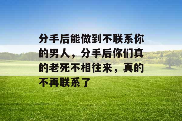 分手后能做到不联系你的男人，分手后你们真的老死不相往来，真的不再联系了