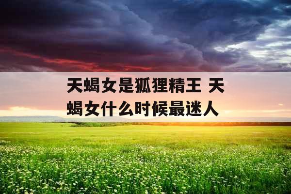 天蝎女是狐狸精王 天蝎女什么时候最迷人 天蝎女是狐狸精王 天蝎女什么时候最迷人