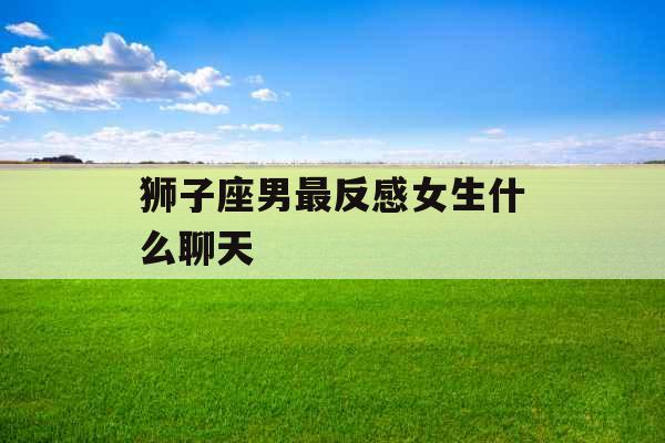 狮子座男最反感女生什么聊天 狮子座男最反感女生什么聊天