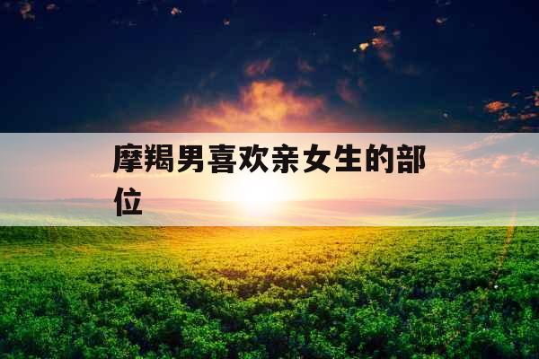 摩羯男喜欢亲女生的部位