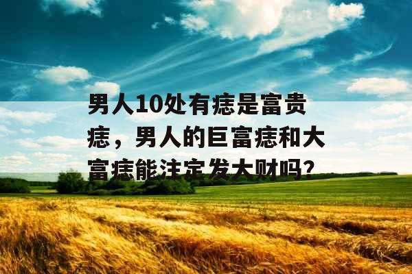男人10处有痣是富贵痣，男人的巨富痣和大富痣能注定发大财吗？