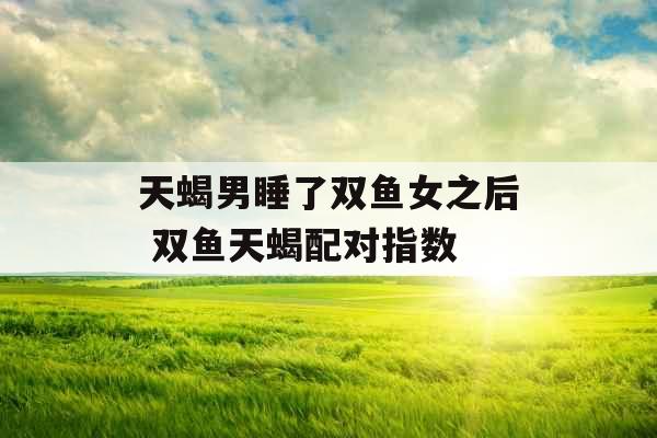 天蝎男睡了双鱼女之后 双鱼天蝎配对指数