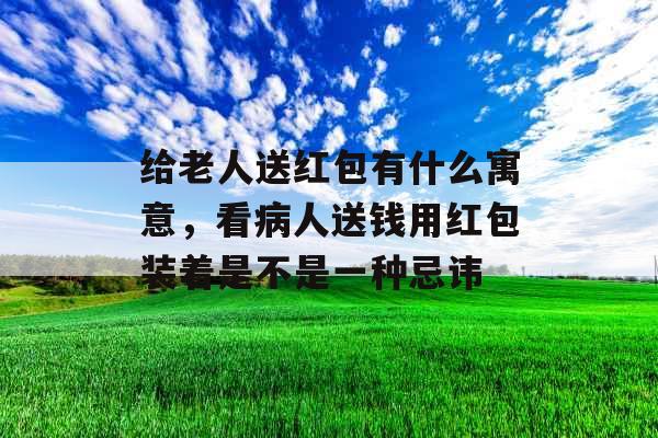 给老人送红包有什么寓意，看病人送钱用红包装着是不是一种忌讳