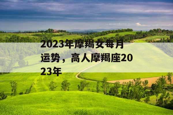 2023年摩羯女每月运势,高人摩羯座2023年 2023年摩羯女每月运势,高人摩羯座2023年