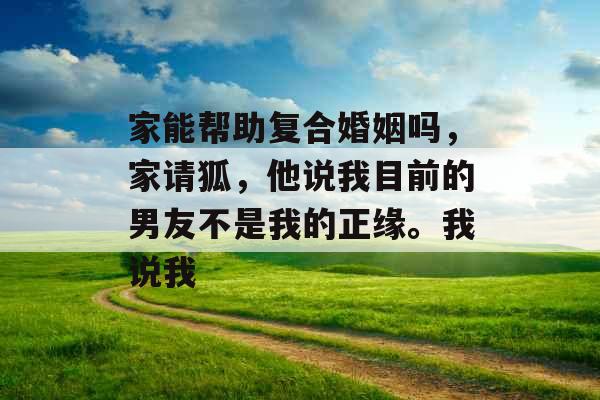 家能帮助复合婚姻吗,家请狐,他说我目前的男友不是我的正缘。我说我 家能帮助复合婚姻吗,家请狐,他说我目前的男友不是我的正缘。我说我