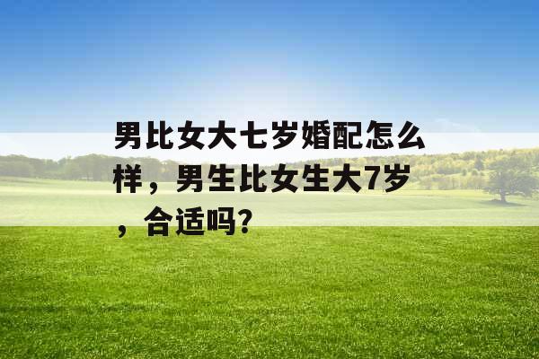 男比女大七岁婚配怎么样,男生比女生大7岁,合适吗? 男比女大七岁婚配怎么样,男生比女生大7岁,合适吗?