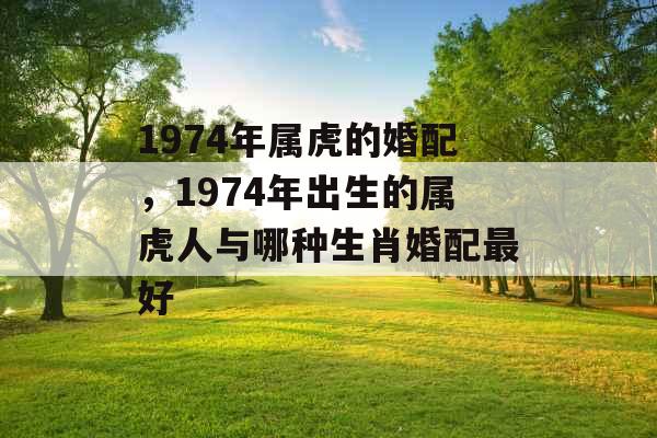 1974年属虎的婚配,1974年出生的属虎人与哪种生肖婚配最好 1974年属虎的婚配,1974年出生的属虎人与哪种生肖婚配最好