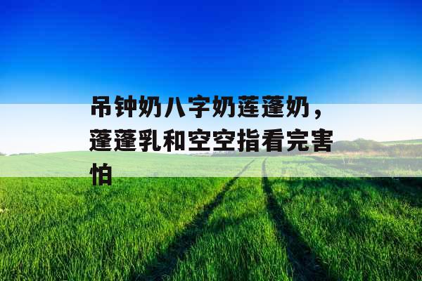 吊钟奶八字奶莲蓬奶,蓬蓬乳和空空指看完害怕