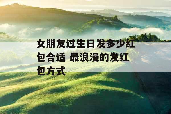 女朋友过生日发多少红包合适 最浪漫的发红包方式