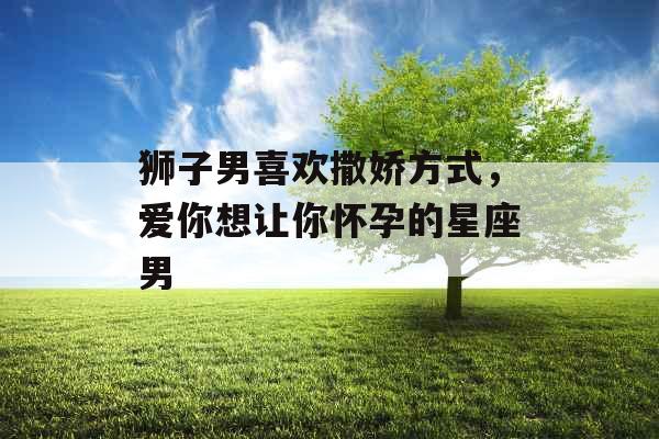 狮子男喜欢撒娇方式,爱你想让你怀孕的星座男