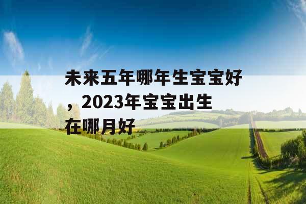 未来五年哪年生宝宝好，2023年宝宝出生在哪月好