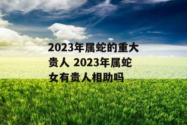 2023年属蛇的重大贵人 2023年属蛇女有贵人相助吗 2023年属蛇的重大贵人 2023年属蛇女有贵人相助吗
