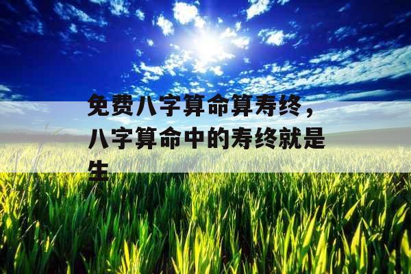 免费八字算命算寿终,八字算命中的寿终就是生 免费八字算命算寿终,八字算命中的寿终就是生