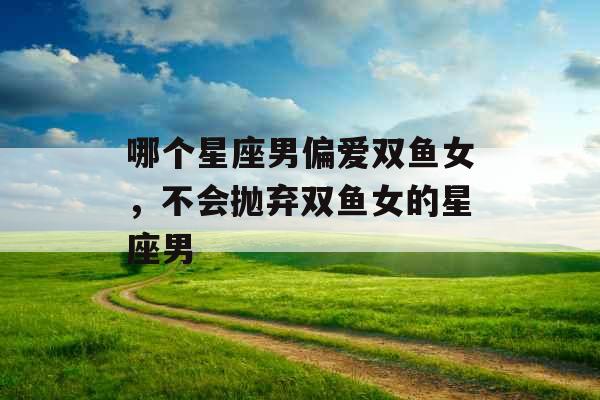 哪个星座男偏爱双鱼女,不会抛弃双鱼女的星座男