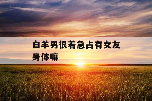 白羊男很着急占有女友身体嘛 白羊男很着急占有女友身体嘛