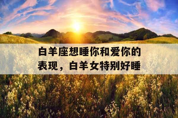 白羊座想睡你和爱你的表现，白羊女特别好睡