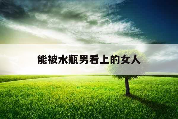 能被水瓶男看上的女人 能被水瓶男看上的女人