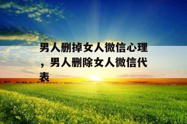 男人删掉女人微信心理，男人删除女人微信代表