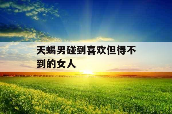 天蝎男碰到喜欢但得不到的女人