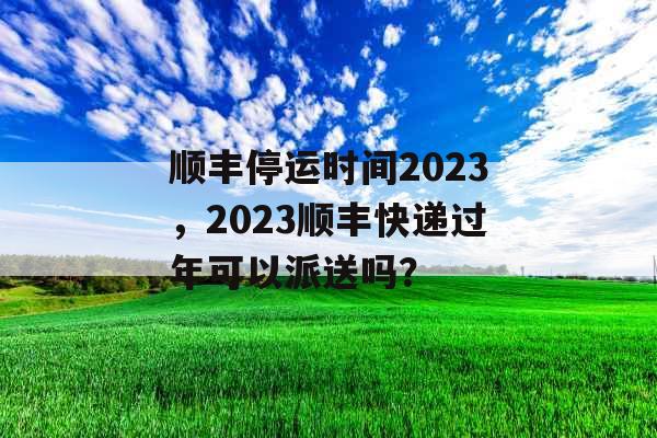 顺丰停运时间2023，2023顺丰快递过年可以派送吗？