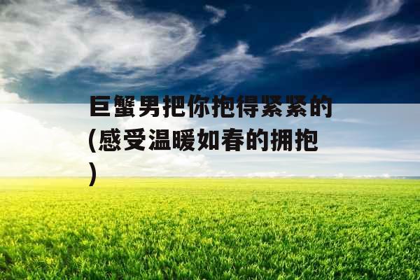 巨蟹男把你抱得紧紧的(感受温暖如春的拥抱) 巨蟹男把你抱得紧紧的(感受温暖如春的拥抱)