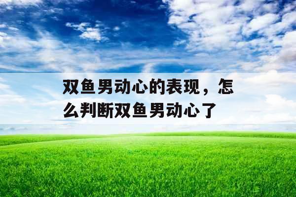 双鱼男动心的表现，怎么判断双鱼男动心了