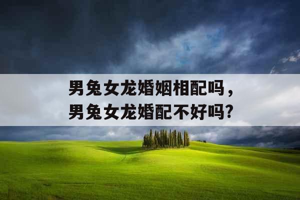 男兔女龙婚姻相配吗，男兔女龙婚配不好吗?