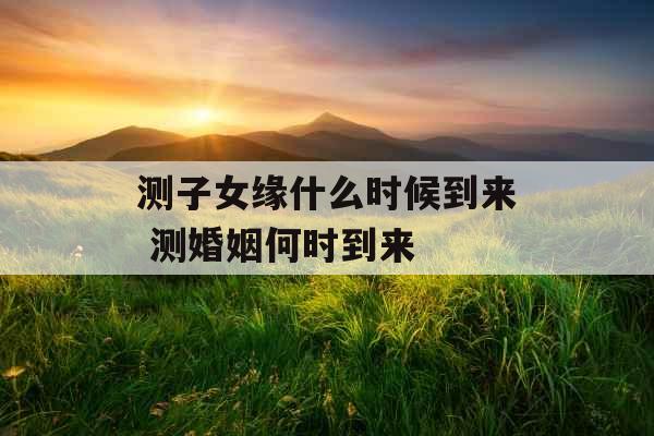 测子女缘什么时候到来 测婚姻何时到来 测子女缘什么时候到来 测婚姻何时到来