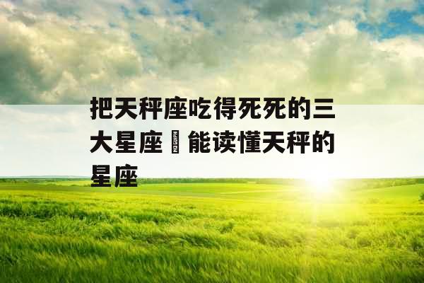 把天秤座吃得死死的三大星座 能读懂天秤的星座