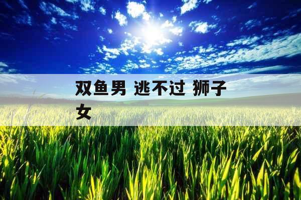 双鱼男 逃不过 狮子女 双鱼男 逃不过 狮子女