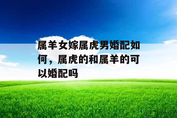 属羊女嫁属虎男婚配如何，属虎的和属羊的可以婚配吗