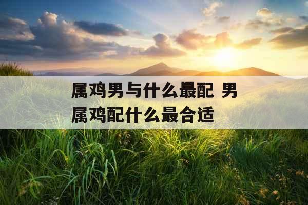 属鸡男与什么最配 男属鸡配什么最合适