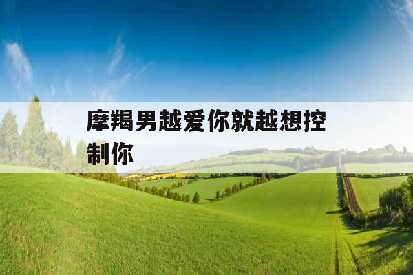 摩羯男越爱你就越想控制你