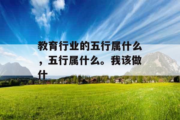 教育行业的五行属什么，五行属什么。我该做什
