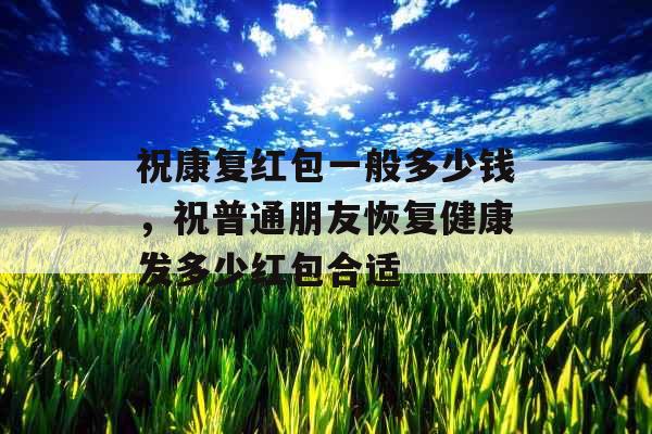 祝康复红包一般多少钱，祝普通朋友恢复健康发多少红包合适
