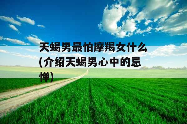 天蝎男最怕摩羯女什么(介绍天蝎男心中的忌惮)