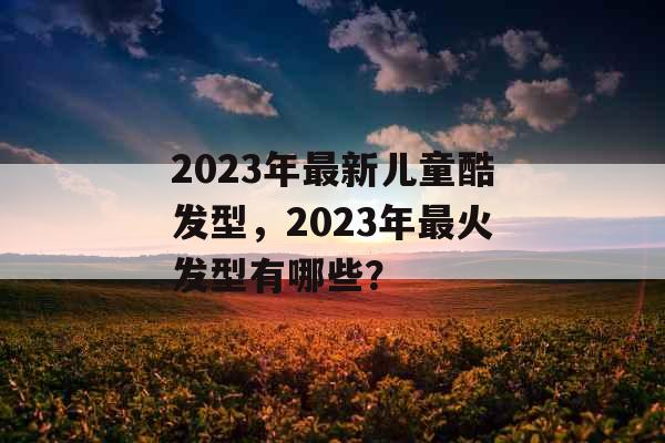 2023年最新儿童酷发型，2023年最火发型有哪些？
