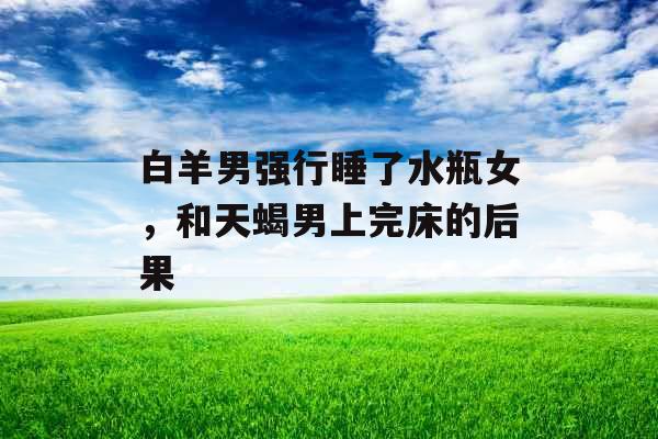 白羊男强行睡了水瓶女，和天蝎男上完床的后果