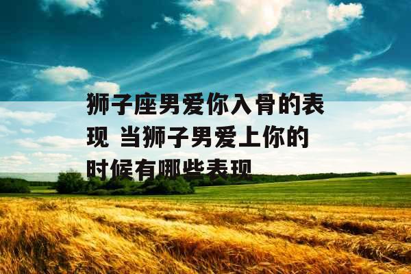 狮子座男爱你入骨的表现 当狮子男爱上你的时候有哪些表现