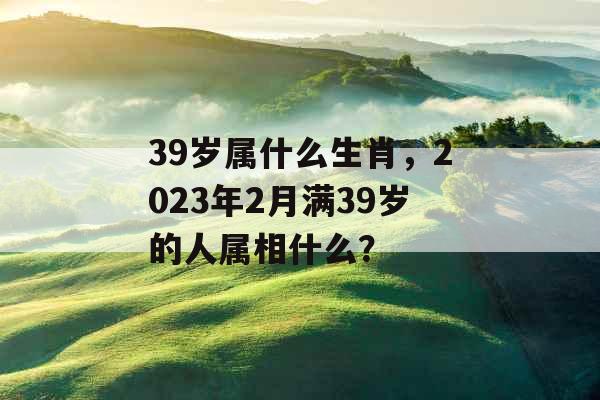 39岁属什么生肖，2023年2月满39岁的人属相什么？