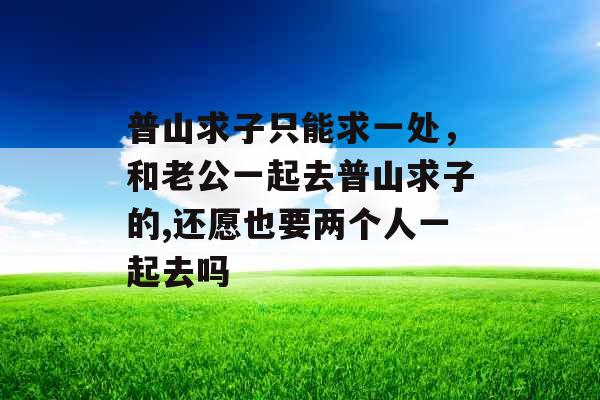 普山求子只能求一处，和老公一起去普山求子的,还愿也要两个人一起去吗