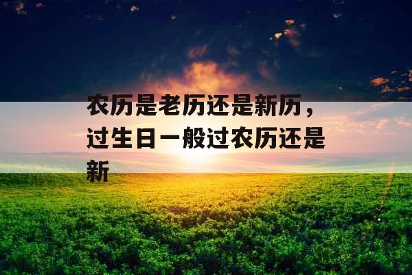 农历是老历还是新历，过生日一般过农历还是新
