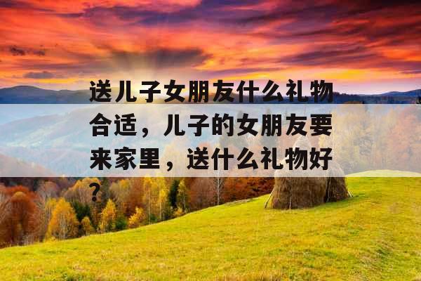 送儿子女朋友什么礼物合适，儿子的女朋友要来家里，送什么礼物好？