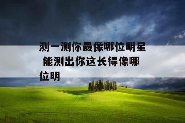 测一测你最像哪位明星 能测出你这长得像哪位明
