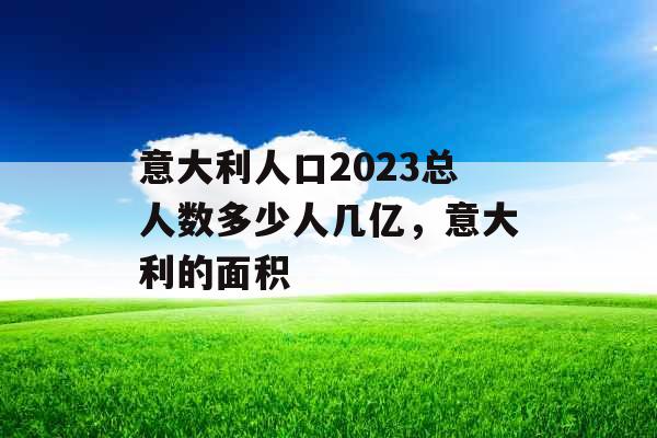 意大利人口2023总人数多少人几亿，意大利的面积