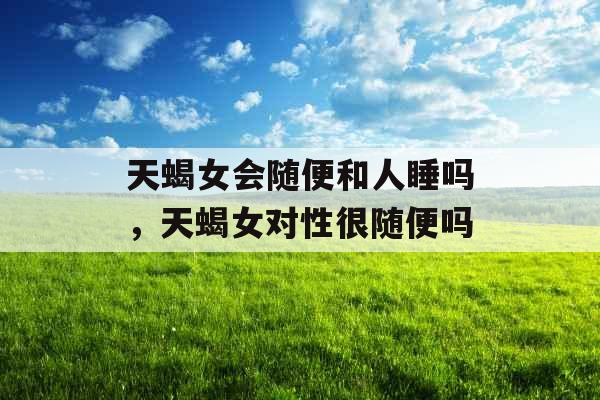 天蝎女会随便和人睡吗,天蝎女对性很随便吗 天蝎女会随便和人睡吗,天蝎女对性很随便吗