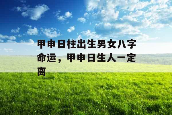 甲申日柱出生男女八字命运，甲申日生人一定离
