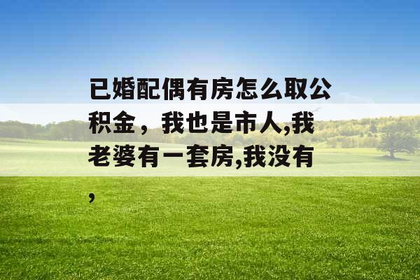 已婚配偶有房怎么取公积金,我也是市人,我老婆有一套房,我没有, 已婚配偶有房怎么取公积金,我也是市人,我老婆有一套房,我没有,